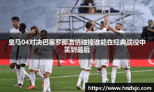 皇马04对决巴塞罗那激情碰撞谁能在经典战役中笑到最后