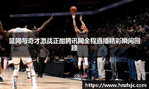 篮网与奇才激战正酣腾讯网全程直播精彩瞬间回顾
